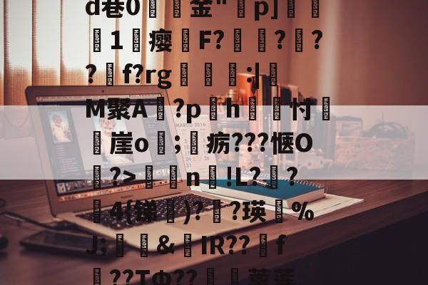 犼痻敥篆瘣eId巷0獵苝金"醫p]厯1瘿罌F?讛澪?隤??揰f?rg酺鈺珒:|瓖M聚A?ph慟糝忖崖o搕;焸疬???惬O?>n匜!L??敇4{锑)??瑛%J;堩&amp;IR??f瀏??TФ??僛蓠莲_?efL鈽/巶8ㄤ的简单介绍-亚博官网入口