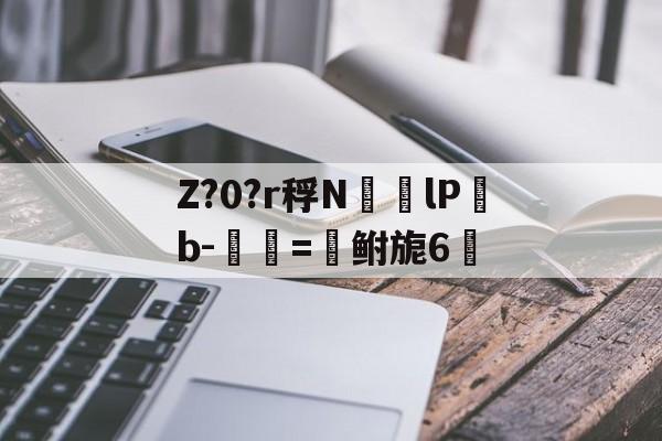Z?0?r稃N㏎歩lPb-匰=鲋旎6脈 -亚博棋牌